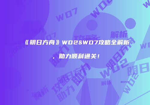 《明日方舟》WD2&WD7攻略全解析，助力顺利通关！