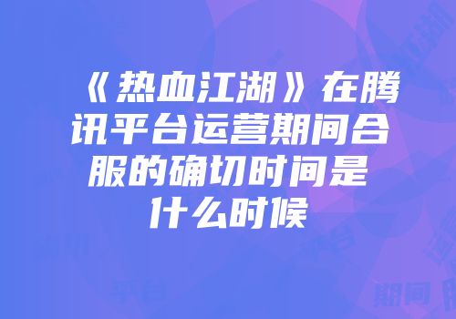 《热血江湖》在腾讯平台运营期间合服的确切时间是什么时候