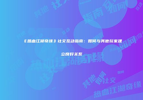 《热血江湖奇缘》社交互动指南：如何与其他玩家建立良好关系
