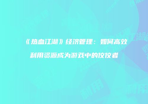 《热血江湖》经济管理：如何高效利用资源成为游戏中的佼佼者