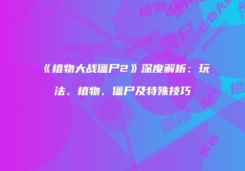 《植物大战僵尸2》深度解析：玩法、植物、僵尸及特殊技巧