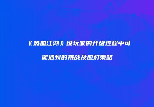 《热血江湖》级玩家的升级过程中可能遇到的挑战及应对策略