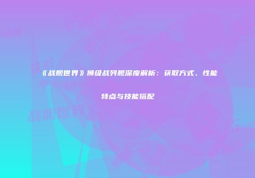 《战舰世界》狮级战列舰深度解析：获取方式、性能特点与技能搭配