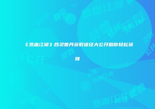 《热血江湖》合灵兽丹获取途径大公开助你轻松获得