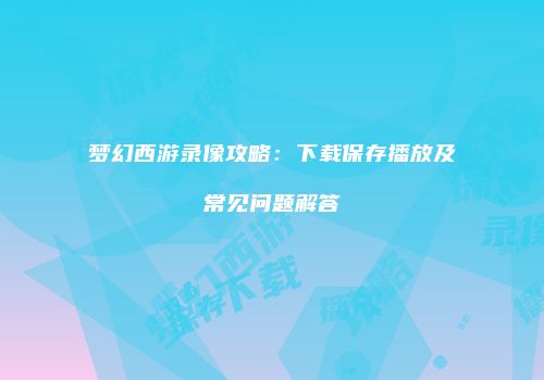 梦幻西游录像攻略：下载保存播放及常见问题解答