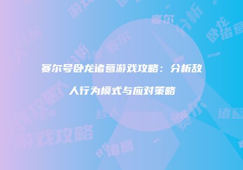 赛尔号卧龙诸葛游戏攻略：分析敌人行为模式与应对策略