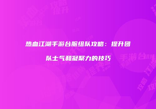 热血江湖手游台服组队攻略：提升团队士气和凝聚力的技巧