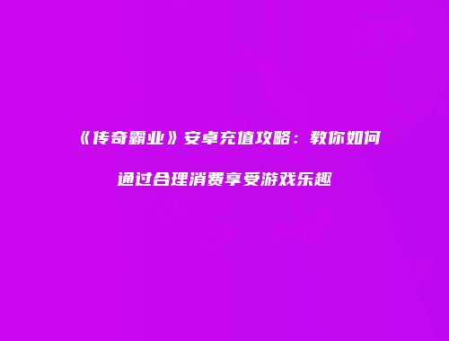 《传奇霸业》安卓充值攻略：教你如何通过合理消费享受游戏乐趣