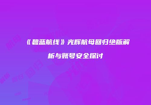 《碧蓝航线》光辉航母回归绝版解析与账号安全探讨