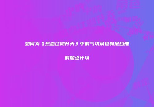 如何为《热血江湖升天》中的气功角色制定合理的加点计划