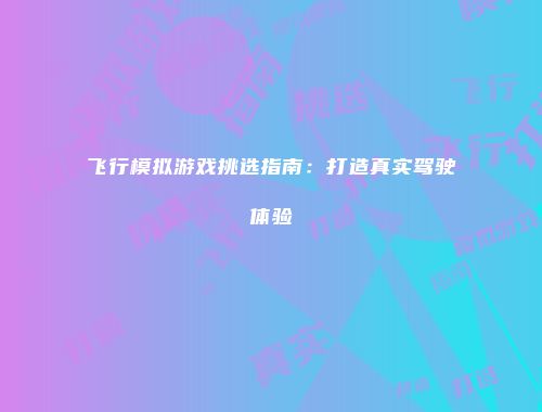 飞行模拟游戏挑选指南：打造真实驾驶体验