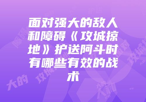 面对强大的敌人和障碍《攻城掠地》护送阿斗时有哪些有效的战术