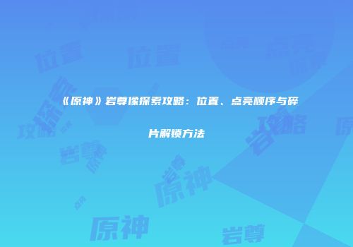 《原神》岩尊像探索攻略：位置、点亮顺序与碎片解锁方法