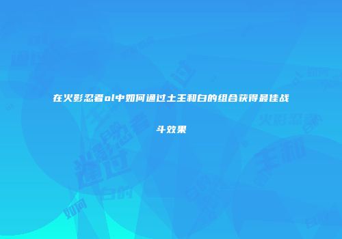 在火影忍者ol中如何通过土主和白的组合获得最佳战斗效果