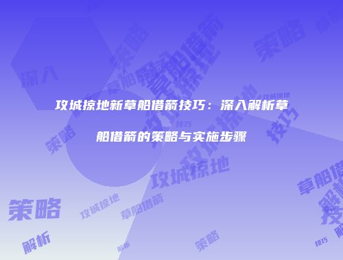 攻城掠地新草船借箭技巧：深入解析草船借箭的策略与实施步骤