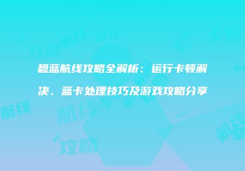 碧蓝航线攻略全解析：运行卡顿解决、蓝卡处理技巧及游戏攻略分享