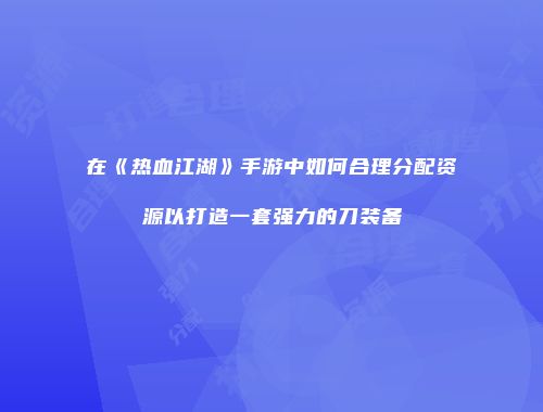 在《热血江湖》手游中如何合理分配资源以打造一套强力的刀装备