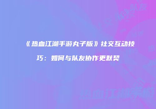 《热血江湖手游丸子版》社交互动技巧：如何与队友协作更默契