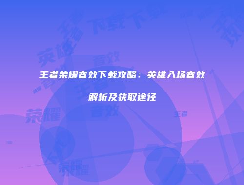 王者荣耀音效下载攻略：英雄入场音效解析及获取途径
