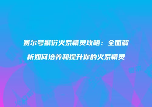赛尔号繁衍火系精灵攻略：全面解析如何培养和提升你的火系精灵