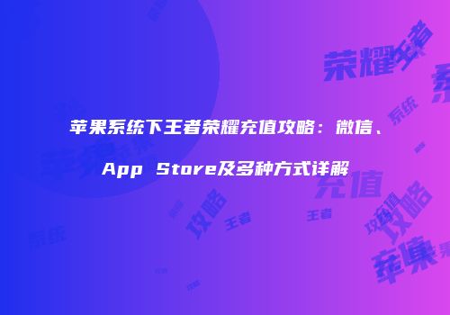 苹果系统下王者荣耀充值攻略：微信、App Store及多种方式详解