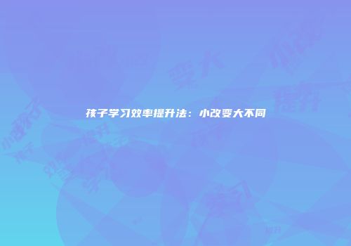 孩子学习效率提升法：小改变大不同