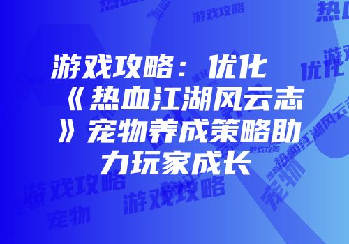 游戏攻略：优化《热血江湖风云志》宠物养成策略助力玩家成长