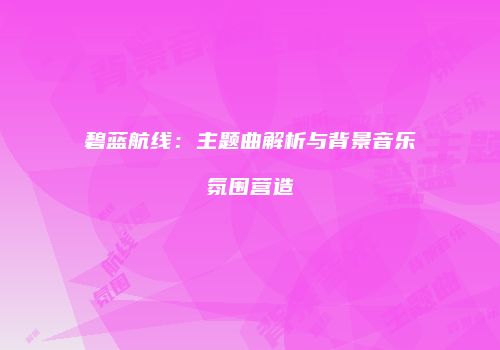 碧蓝航线：主题曲解析与背景音乐氛围营造