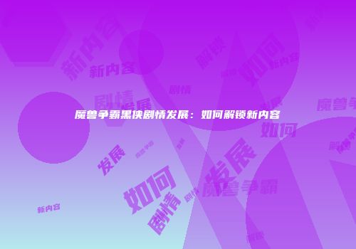 魔兽争霸黑侠剧情发展：如何解锁新内容