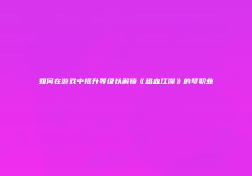 如何在游戏中提升等级以解锁《热血江湖》的琴职业