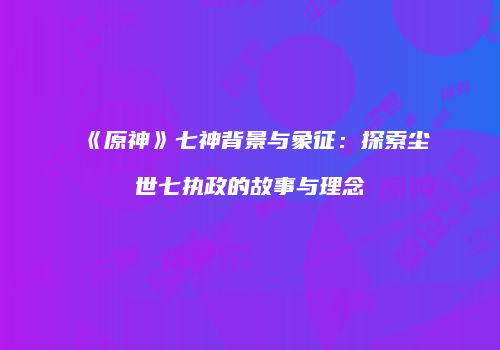 《原神》七神背景与象征：探索尘世七执政的故事与理念