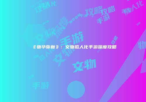 《物华弥新》：文物拟人化手游深度攻略