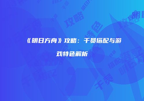 《明日方舟》攻略：干员搭配与游戏特色解析
