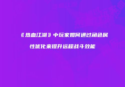 《热血江湖》中玩家如何通过角色属性优化来提升远程战斗效能