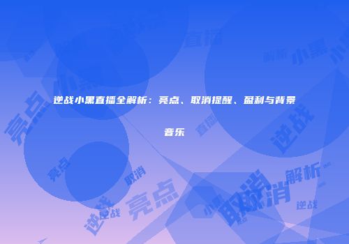 逆战小黑直播全解析：亮点、取消提醒、盈利与背景音乐