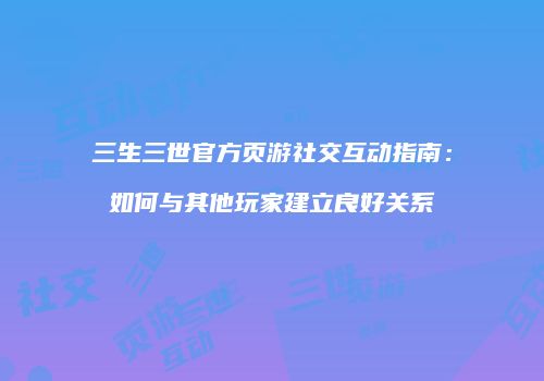 三生三世官方页游社交互动指南：如何与其他玩家建立良好关系