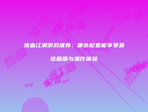 热血江湖游戏推荐：哪些配置能享受最佳画质与操作体验