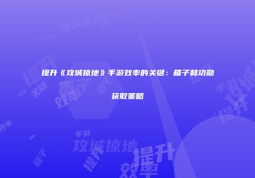 提升《攻城掠地》手游效率的关键：箱子和功勋获取策略