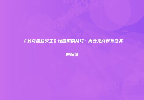 《传奇霸业火王》地图探索技巧:高效完成所有任务的路径