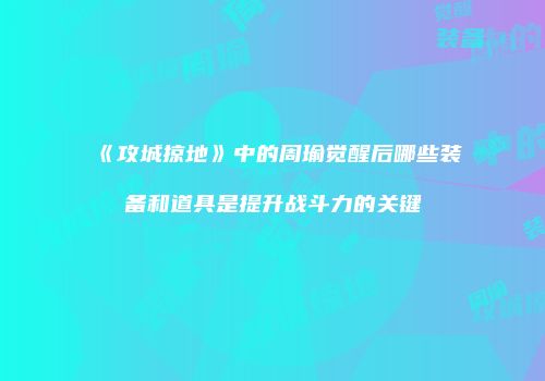 《攻城掠地》中的周瑜觉醒后哪些装备和道具是提升战斗力的关键