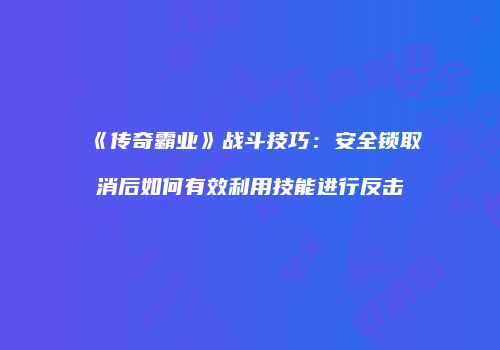 《传奇霸业》战斗技巧：安全锁取消后如何有效利用技能进行反击