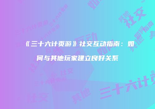 《三十六计页游》社交互动指南：如何与其他玩家建立良好关系
