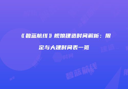 《碧蓝航线》舰娘建造时间解析：限定与大建时间表一览