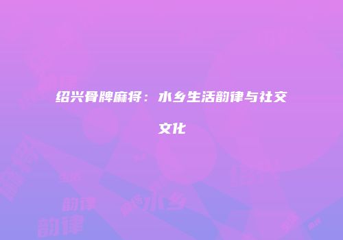 绍兴骨牌麻将：水乡生活韵律与社交文化