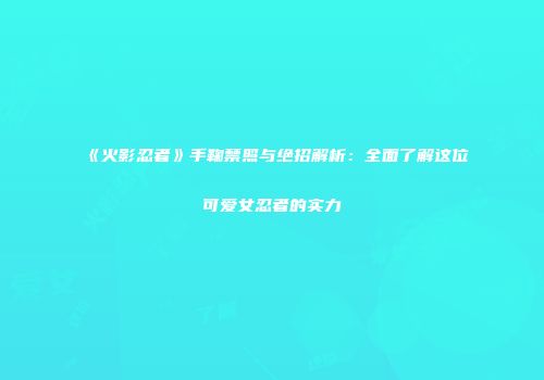 《火影忍者》手鞠禁照与绝招解析：全面了解这位可爱女忍者的实力