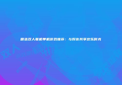 精选双人联机单机游戏推荐：与好友共享欢乐时光