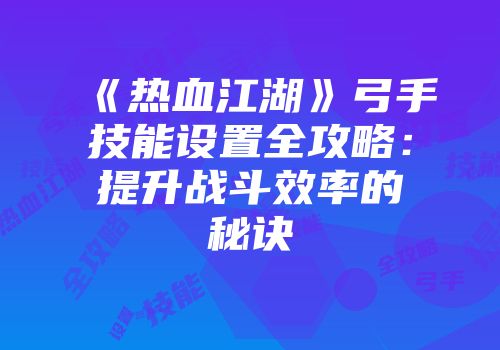 《热血江湖》弓手技能设置全攻略：提升战斗效率的秘诀