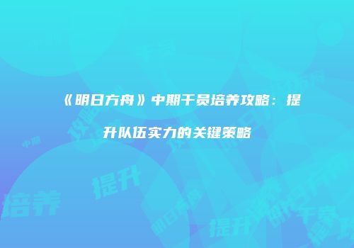 《明日方舟》中期干员培养攻略：提升队伍实力的关键策略