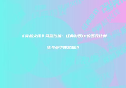 《穿越火线》网剧改编：经典游戏IP的多元化新生与豪华阵容期待