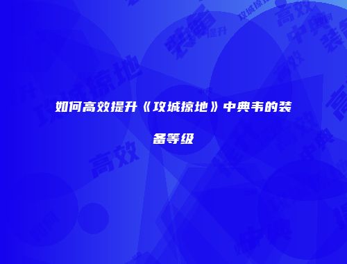 如何高效提升《攻城掠地》中典韦的装备等级